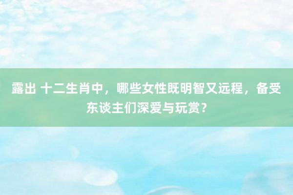 露出 十二生肖中，哪些女性既明智又远程，备受东谈主们深爱与玩赏？