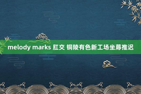 melody marks 肛交 铜陵有色新工场坐蓐推迟