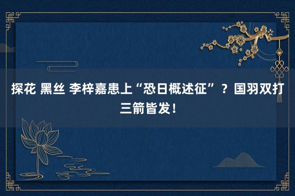 探花 黑丝 李梓嘉患上“恐日概述征” ？国羽双打三箭皆发！