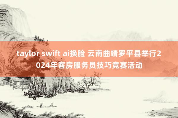 taylor swift ai换脸 云南曲靖罗平县举行2024年客房服务员技巧竞赛活动