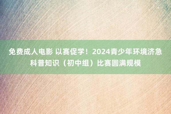 免费成人电影 以赛促学！2024青少年环境济急科普知识（初中组）比赛圆满规模