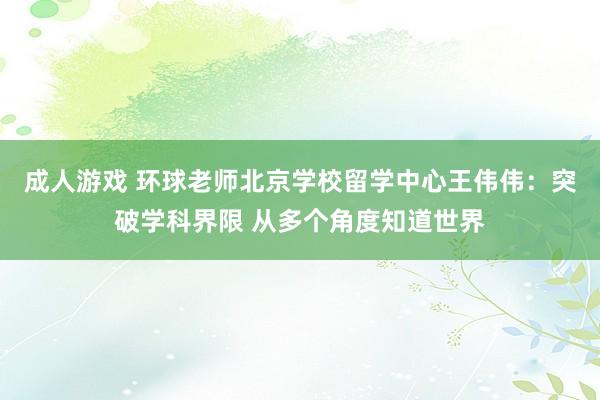 成人游戏 环球老师北京学校留学中心王伟伟：突破学科界限 从多个角度知道世界