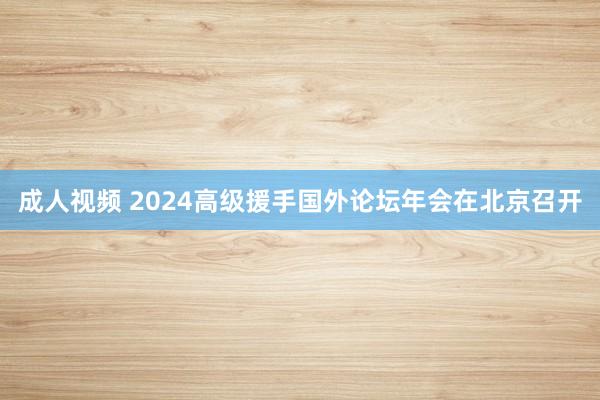 成人视频 2024高级援手国外论坛年会在北京召开