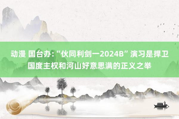 动漫 国台办:“伙同利剑一2024B”演习是捍卫国度主权和河山好意思满的正义之举