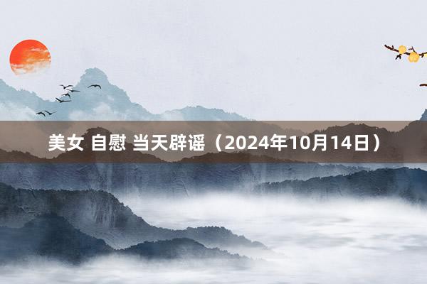 美女 自慰 当天辟谣（2024年10月14日）