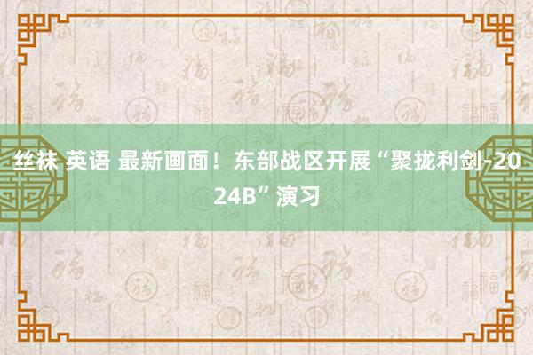 丝袜 英语 最新画面！东部战区开展“聚拢利剑-2024B”演习