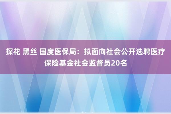 探花 黑丝 国度医保局：拟面向社会公开选聘医疗保险基金社会监督员20名