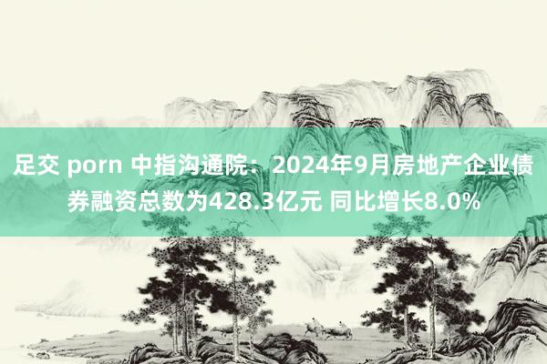 足交 porn 中指沟通院：2024年9月房地产企业债券融资总数为428.3亿元 同比增长8.0%