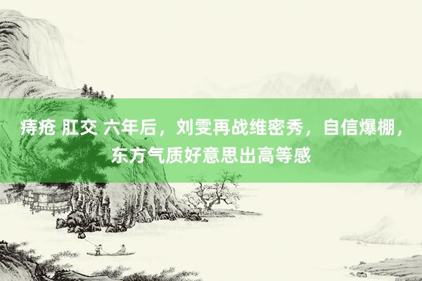 痔疮 肛交 六年后，刘雯再战维密秀，自信爆棚，东方气质好意思出高等感