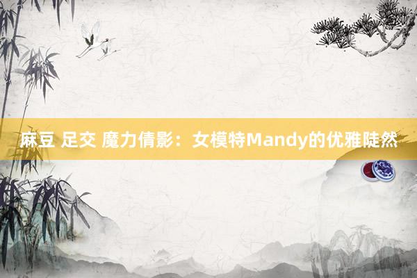 麻豆 足交 魔力倩影：女模特Mandy的优雅陡然