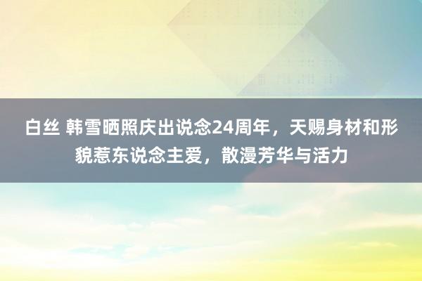 白丝 韩雪晒照庆出说念24周年，天赐身材和形貌惹东说念主爱，散漫芳华与活力