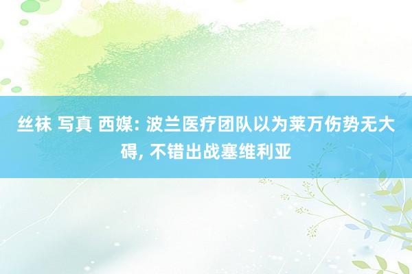 丝袜 写真 西媒: 波兰医疗团队以为莱万伤势无大碍， 不错出战塞维利亚