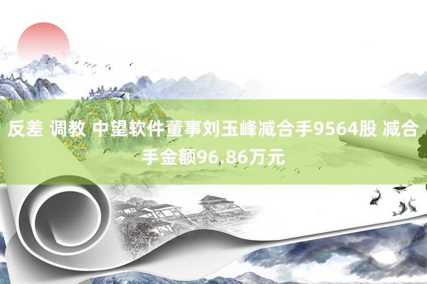 反差 调教 中望软件董事刘玉峰减合手9564股 减合手金额96.86万元