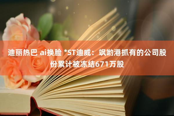 迪丽热巴 ai换脸 *ST迪威：飒哟港抓有的公司股份累计被冻结671万股