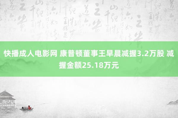 快播成人电影网 康普顿董事王早晨减握3.2万股 减握金额25.18万元