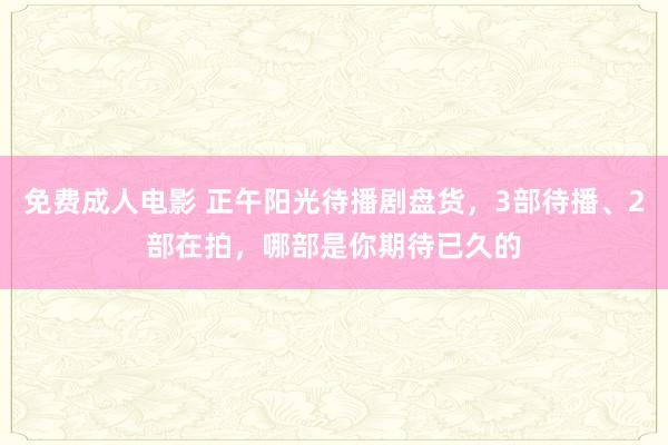 免费成人电影 正午阳光待播剧盘货，3部待播、2部在拍，哪部是你期待已久的