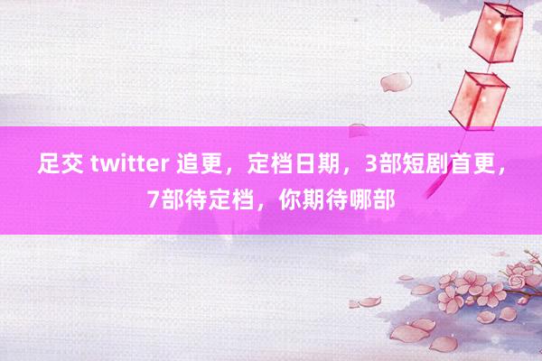 足交 twitter 追更，定档日期，3部短剧首更，7部待定档，你期待哪部