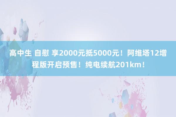 高中生 自慰 享2000元抵5000元！阿维塔12增程版开启预售！纯电续航201km！