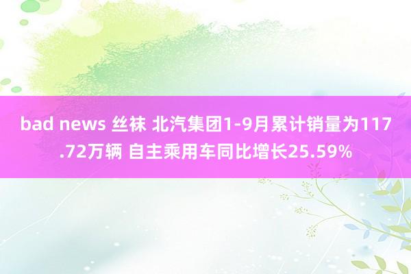 bad news 丝袜 北汽集团1-9月累计销量为117.72万辆 自主乘用车同比增长25.59%