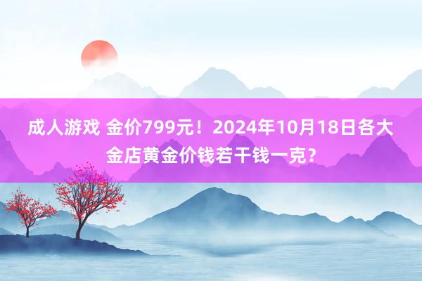 成人游戏 金价799元！2024年10月18日各大金店黄金价钱若干钱一克？