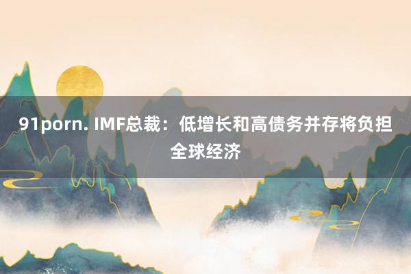 91porn. IMF总裁：低增长和高债务并存将负担全球经济