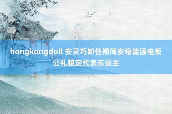 hongkongdoll 安灵巧卸任期间安稳能源电板公礼貌定代表东谈主