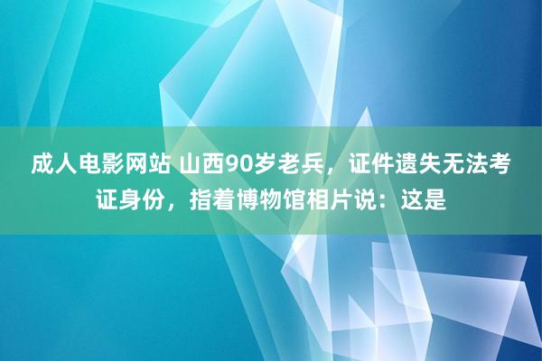 成人电影网站 山西90岁老兵，证件遗失无法考证身份，指着博物馆相片说：这是