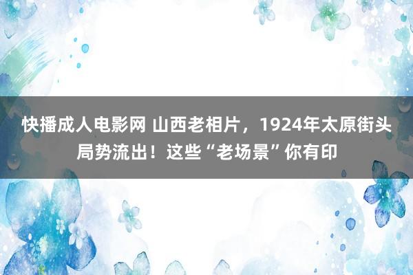 快播成人电影网 山西老相片，1924年太原街头局势流出！这些“老场景”你有印