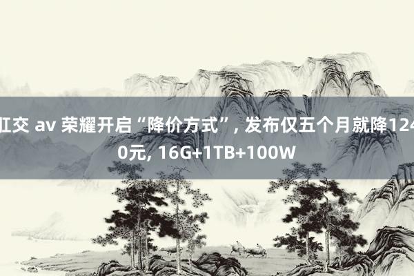 肛交 av 荣耀开启“降价方式”， 发布仅五个月就降1240元， 16G+1TB+100W