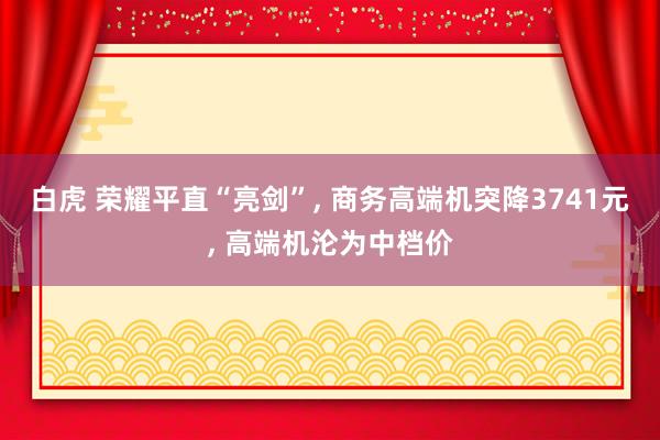 白虎 荣耀平直“亮剑”， 商务高端机突降3741元， 高端机沦为中档价