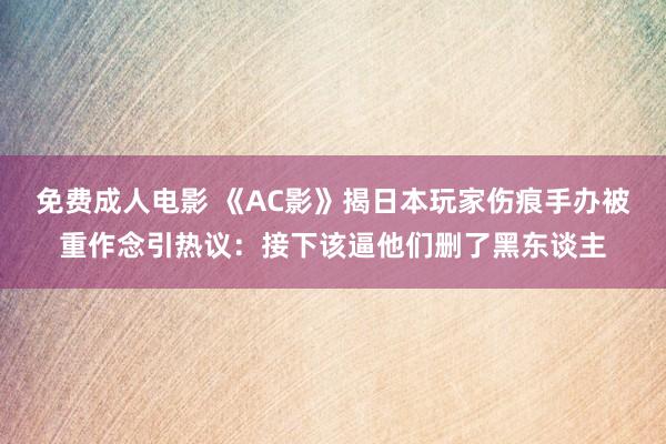 免费成人电影 《AC影》揭日本玩家伤痕手办被重作念引热议：接下该逼他们删了黑东谈主