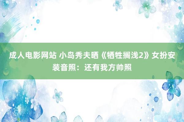 成人电影网站 小岛秀夫晒《牺牲搁浅2》女扮安装音照：还有我方帅照