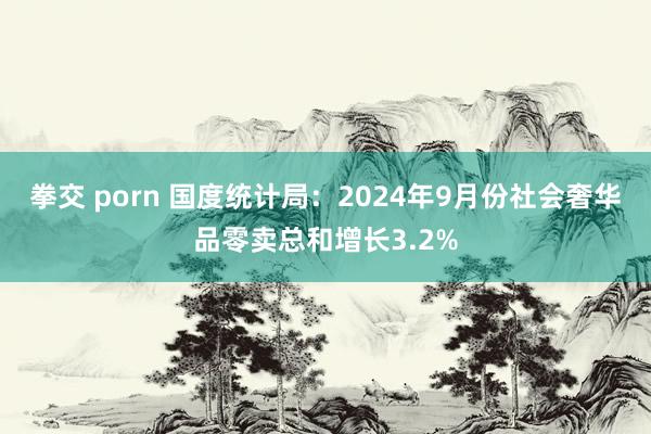 拳交 porn 国度统计局：2024年9月份社会奢华品零卖总和增长3.2%