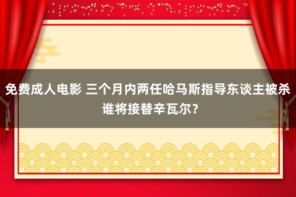 免费成人电影 三个月内两任哈马斯指导东谈主被杀 谁将接替辛瓦尔？