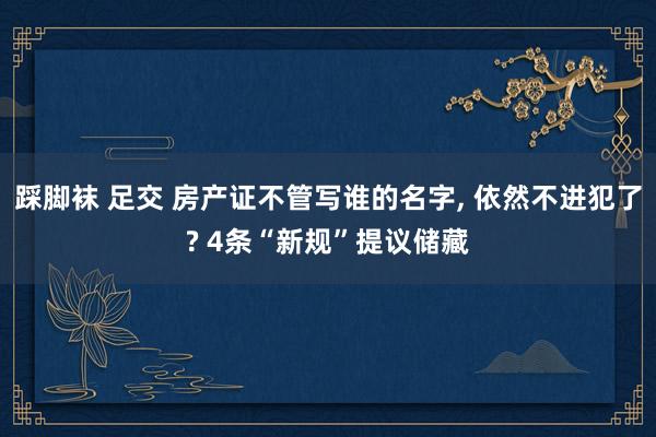 踩脚袜 足交 房产证不管写谁的名字， 依然不进犯了? 4条“新规”提议储藏