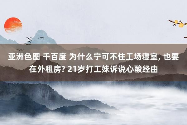 亚洲色图 千百度 为什么宁可不住工场寝室， 也要在外租房? 21岁打工妹诉说心酸经由