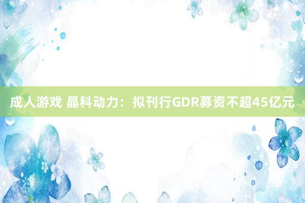 成人游戏 晶科动力：拟刊行GDR募资不超45亿元