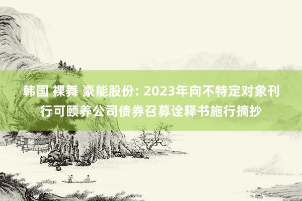 韩国 裸舞 豪能股份: 2023年向不特定对象刊行可颐养公司债券召募诠释书施行摘抄