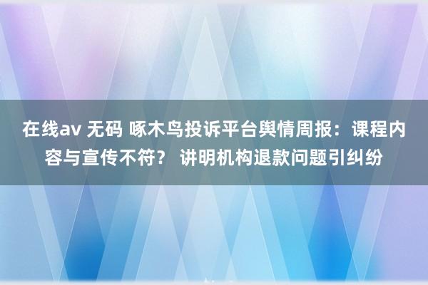 在线av 无码 啄木鸟投诉平台舆情周报：课程内容与宣传不符？ 讲明机构退款问题引纠纷