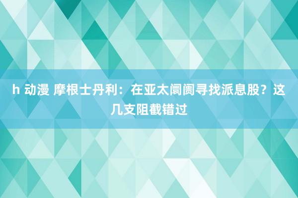 h 动漫 摩根士丹利：在亚太阛阓寻找派息股？这几支阻截错过