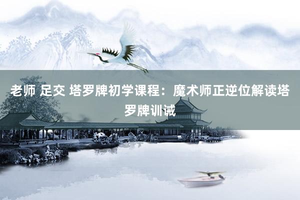 老师 足交 塔罗牌初学课程：魔术师正逆位解读　塔罗牌训诫