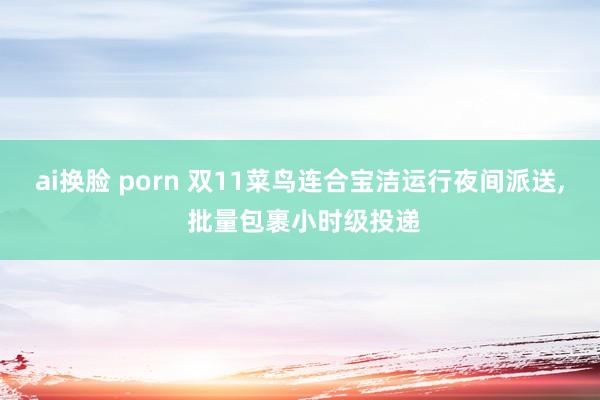 ai换脸 porn 双11菜鸟连合宝洁运行夜间派送， 批量包裹小时级投递