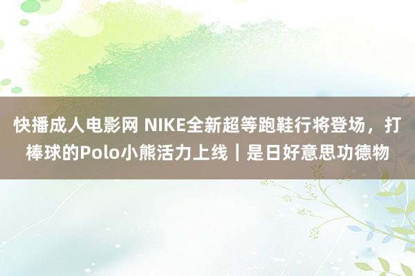 快播成人电影网 NIKE全新超等跑鞋行将登场，打棒球的Polo小熊活力上线｜是日好意思功德物