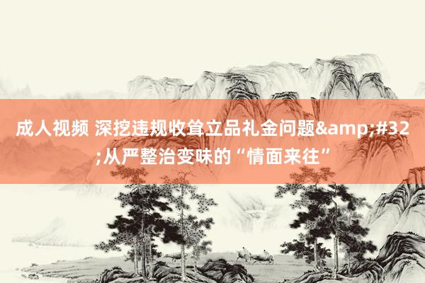 成人视频 深挖违规收耸立品礼金问题&#32;从严整治变味的“情面来往”