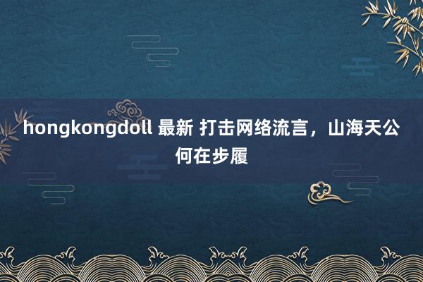 hongkongdoll 最新 打击网络流言，山海天公何在步履