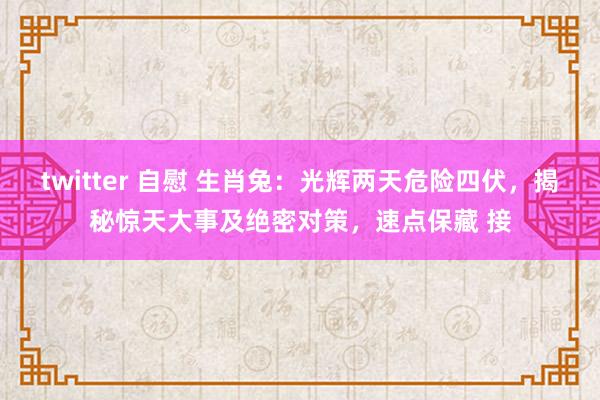 twitter 自慰 生肖兔：光辉两天危险四伏，揭秘惊天大事及绝密对策，速点保藏 接