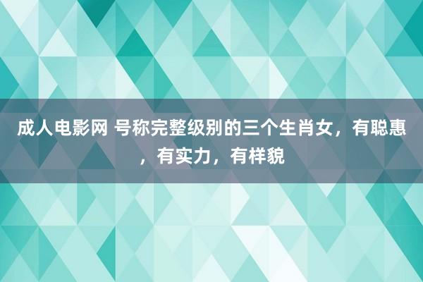 成人电影网 号称完整级别的三个生肖女，有聪惠，有实力，有样貌