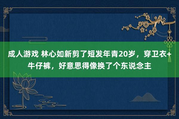 成人游戏 林心如新剪了短发年青20岁，穿卫衣+牛仔裤，好意思得像换了个东说念主