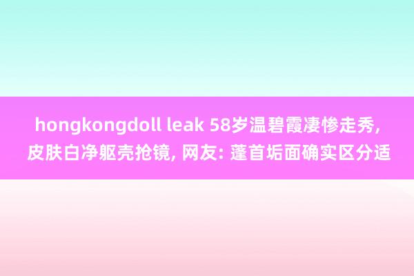 hongkongdoll leak 58岁温碧霞凄惨走秀， 皮肤白净躯壳抢镜， 网友: 蓬首垢面确实区分适