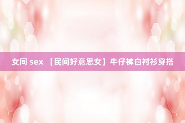 女同 sex 【民间好意思女】牛仔裤白衬衫穿搭